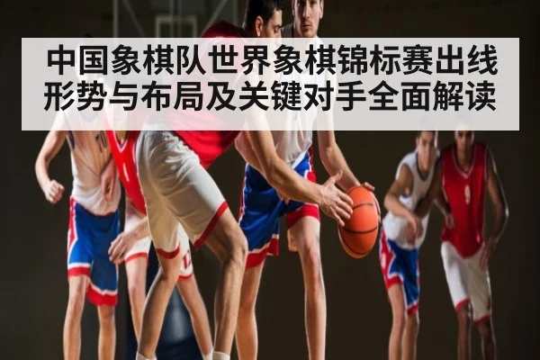 中国象棋队世界象棋锦标赛出线形势与布局及关键对手全面解读 - kaiyun