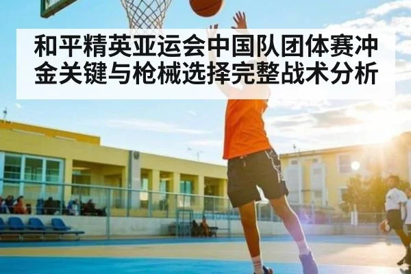 和平精英亚运会中国队团体赛冲金关键与枪械选择完整战术分析 - kaiyun
